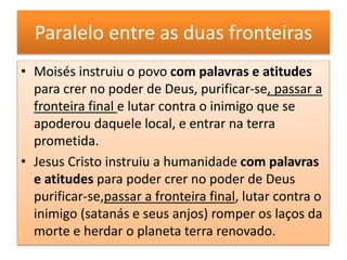 Paralelo entre as duas fronteiras
• Moisés instruiu o povo com palavras e atitudes
para crer no poder de Deus, purificar-se, passar a
fronteira final e lutar contra o inimigo que se
apoderou daquele local, e entrar na terra
prometida.
• Jesus Cristo instruiu a humanidade com palavras
e atitudes para poder crer no poder de Deus
purificar-se,passar a fronteira final, lutar contra o
inimigo (satanás e seus anjos) romper os laços da
morte e herdar o planeta terra renovado.
 