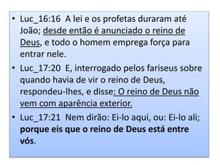 • Luc_16:16 A lei e os profetas duraram até
João; desde então é anunciado o reino de
Deus, e todo o homem emprega força para
entrar nele.
• Luc_17:20 E, interrogado pelos fariseus sobre
quando havia de vir o reino de Deus,
respondeu-lhes, e disse: O reino de Deus não
vem com aparência exterior.
• Luc_17:21 Nem dirão: Ei-lo aqui, ou: Ei-lo ali;
porque eis que o reino de Deus está entre
vós.
 