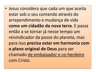 • Jesus considera que cada um que aceita
estar sob o seu comando através do
arrependimento e mudança de vida
como um cidadão da nova terra. E passa
então a se tornar já nesse tempo um
reivindicador da posse do planeta, mas
para isso precisa estar em harmonia com
o plano original de Deus para ser
chamado de embaixador e co-herdeiro
com Cristo.
 