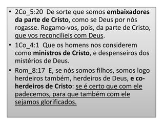 • 2Co_5:20 De sorte que somos embaixadores
da parte de Cristo, como se Deus por nós
rogasse. Rogamo-vos, pois, da parte de Cristo,
que vos reconcilieis com Deus.
• 1Co_4:1 Que os homens nos considerem
como ministros de Cristo, e despenseiros dos
mistérios de Deus.
• Rom_8:17 E, se nós somos filhos, somos logo
herdeiros também, herdeiros de Deus, e co-
herdeiros de Cristo: se é certo que com ele
padecemos, para que também com ele
sejamos glorificados.
 