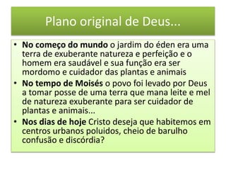 Plano original de Deus...
• No começo do mundo o jardim do éden era uma
terra de exuberante natureza e perfeição e o
homem era saudável e sua função era ser
mordomo e cuidador das plantas e animais
• No tempo de Moisés o povo foi levado por Deus
a tomar posse de uma terra que mana leite e mel
de natureza exuberante para ser cuidador de
plantas e animais...
• Nos dias de hoje Cristo deseja que habitemos em
centros urbanos poluidos, cheio de barulho
confusão e discórdia?
 