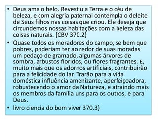 • Deus ama o belo. Revestiu a Terra e o céu de
beleza, e com alegria paternal contempla o deleite
de Seus filhos nas coisas que criou. Ele deseja que
circundemos nossas habitações com a beleza das
coisas naturais. {CBV 370.2}
• Quase todos os moradores do campo, se bem que
pobres, poderiam ter ao redor de suas moradas
um pedaço de gramado, algumas árvores de
sombra, arbustos floridos, ou flores fragrantes. E,
muito mais que os adornos artificiais, contribuirão
para a felicidade do lar. Trarão para a vida
doméstica influência amenizante, aperfeiçoadora,
robustecendo o amor da Natureza, e atraindo mais
os membros da família uns para os outros, e para
Deus.
• livro ciencia do bom viver 370.3}
 