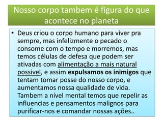 Nosso corpo tambem é figura do que
acontece no planeta
• Deus criou o corpo humano para viver pra
sempre, mas infelizmente o pecado o
consome com o tempo e morremos, mas
temos células de defesa que podem ser
ativadas com alimentação a mais natural
possivel, e assim expulsamos os inimigos que
tentam tomar posse do nosso corpo, e
aumentamos nossa qualidade de vida.
Tambem a nível mental temos que repelir as
influencias e pensamentos malignos para
purificar-nos e comandar nossas ações..
 