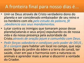 A fronteira final para nosso dias é...
• Unir-se Deus através de Cristo verdadeiro dono do
planeta e ser considerado embaixador de seu reino e
co-herdeiro com ele.pelo estudo da palavra, fé
,obediencia aos seus mandamentos.
• Lutar contra os inimigos que tomaram posse desse
planeta(satanás e seus anjos) expulsando-os de nossa
vida e da nossa presença pela autoridade de
Cristo.através de oração jejum e comunhão com Deus.
• Pedir forças sabedoria e condiçoes pelo poder de DEUS ,
fé e corajem para habitar um local no campo, que seja
assim figura do jardim do éden e a terra de canaã, ter
saúde, viver em paz e harmonia com a natureza os
animais e aprender mais a amar e discernir a vontade
do Criador.
 
