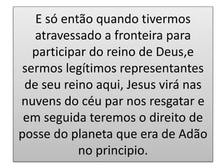 E só então quando tivermos
atravessado a fronteira para
participar do reino de Deus,e
sermos legítimos representantes
de seu reino aqui, Jesus virá nas
nuvens do céu par nos resgatar e
em seguida teremos o direito de
posse do planeta que era de Adão
no principio.
 
