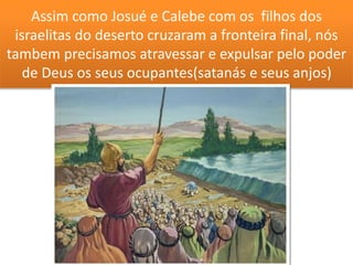 Assim como Josué e Calebe com os filhos dos
israelitas do deserto cruzaram a fronteira final, nós
tambem precisamos atravessar e expulsar pelo poder
de Deus os seus ocupantes(satanás e seus anjos)
 