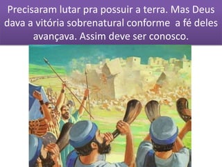 Precisaram lutar pra possuir a terra. Mas Deus
dava a vitória sobrenatural conforme a fé deles
avançava. Assim deve ser conosco.
 