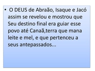 • O DEUS de Abraão, Isaque e Jacó
assim se revelou e mostrou que
Seu destino final era guiar esse
povo até Canaã,terra que mana
leite e mel, e que pertenceu a
seus antepassados...
 