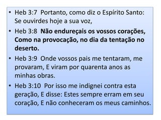 • Heb 3:7 Portanto, como diz o Espírito Santo:
Se ouvirdes hoje a sua voz,
• Heb 3:8 Não endureçais os vossos corações,
Como na provocação, no dia da tentação no
deserto.
• Heb 3:9 Onde vossos pais me tentaram, me
provaram, E viram por quarenta anos as
minhas obras.
• Heb 3:10 Por isso me indignei contra esta
geração, E disse: Estes sempre erram em seu
coração, E não conheceram os meus caminhos.
 