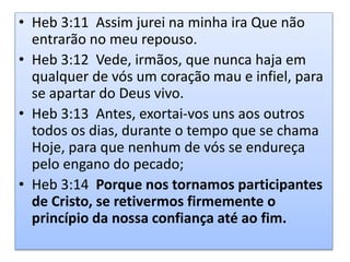 • Heb 3:11 Assim jurei na minha ira Que não
entrarão no meu repouso.
• Heb 3:12 Vede, irmãos, que nunca haja em
qualquer de vós um coração mau e infiel, para
se apartar do Deus vivo.
• Heb 3:13 Antes, exortai-vos uns aos outros
todos os dias, durante o tempo que se chama
Hoje, para que nenhum de vós se endureça
pelo engano do pecado;
• Heb 3:14 Porque nos tornamos participantes
de Cristo, se retivermos firmemente o
princípio da nossa confiança até ao fim.
 