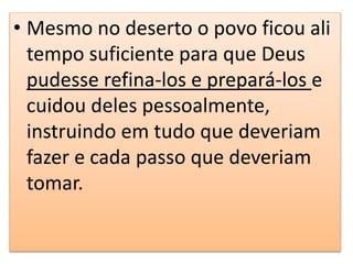 • Mesmo no deserto o povo ficou ali
tempo suficiente para que Deus
pudesse refina-los e prepará-los e
cuidou deles pessoalmente,
instruindo em tudo que deveriam
fazer e cada passo que deveriam
tomar.
 