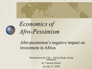Economics of
Afro-Pessimism
Afro-pessimism’s negative impact on
investment in Africa

     Presented at the CIC - Africa Study Group
                      (Ottawa)
                 by Victoria Schorr
                  on July 21, 2010
 