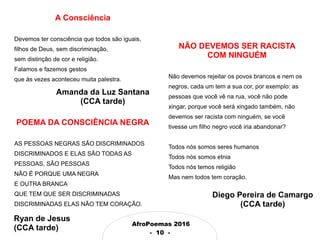 AfroPoemas 2016
- 10 -
A Consciência
Devemos ter consciência que todos são iguais,
filhos de Deus, sem discriminação,
sem distinção de cor e religião.
Falamos e fazemos gestos
que às vezes aconteceu muita palestra.
Amanda da Luz Santana
(CCA tarde)
POEMA DA CONSCIÊNCIA NEGRA
AS PESSOAS NEGRAS SÃO DISCRIMINADOS
DISCRIMINADOS E ELAS SÃO TODAS AS
PESSOAS, SÃO PESSOAS
NÃO É PORQUE UMA NEGRA
E OUTRA BRANCA
QUE TEM QUE SER DISCRIMINADAS
DISCRIMINADAS ELAS NÃO TEM CORAÇÃO.
NÃO DEVEMOS SER RACISTA
COM NINGUÉM
Não devemos rejeitar os povos brancos e nem os
negros, cada um tem a sua cor, por exemplo: as
pessoas que você vê na rua, você não pode
xingar, porque você será xingado também, não
devemos ser racista com ninguém, se você
tivesse um filho negro você iria abandonar?
Todos nós somos seres humanos
Todos nós somos etnia
Todos nós temos religião
Mas nem todos tem coração.
Diego Pereira de Camargo
(CCA tarde)
Ryan de Jesus
(CCA tarde)
 