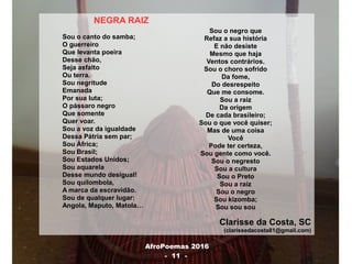 AfroPoemas 2016
- 11 -
NEGRA RAIZ
Sou o canto do samba;
O guerreiro
Que levanta poeira
Desse chão,
Seja asfalto
Ou terra.
Sou negritude
Emanada
Por sua luta;
O pássaro negro
Que somente
Quer voar.
Sou a voz da igualdade
Dessa Pátria sem par;
Sou África;
Sou Brasil;
Sou Estados Unidos;
Sou aquarela
Desse mundo desigual!
Sou quilombola,
A marca da escravidão.
Sou de qualquer lugar:
Angola, Maputo, Matola…
Clarisse da Costa, SC
(clarissedacosta81@gmail.com)
Sou o negro que
Refaz a sua história
E não desiste
Mesmo que haja
Ventos contrários.
Sou o choro sofrido
Da fome,
Do desrespeito
Que me consome.
Sou a raiz
Da origem
De cada brasileiro;
Sou o que você quiser;
Mas de uma coisa
Você
Pode ter certeza,
Sou gente como você.
Sou o negresto
Sou a cultura
Sou o Preto
Sou a raiz
Sou o negro
Sou kizomba;
Sou sou sou
 