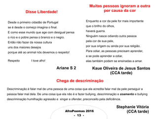 AfroPoemas 2016
- 13 -
Disse Liberdade!
Desde o primeiro cidadão de Portugal
se é desde o começo imagina o final.
E como esse mundo que age com desigual pensa
o rico e o pobre pensa o branco e o negro.
Então não fazer da nossa cultura
uns dos maiores desejos
porque até ao animal nós devemos o respeito!
Respeito I love afro!
Ariane S 2
Chega de descriminação
Descriminação é falar mal de uma pessoa de uma coisa que ela acredita falar mal da pele perseguir a
pessoa falar mal dela. De uma coisa que ela não é e fazer bullying, descriminação e zoamento e bullying
descriminação humilhação agressão e xingar e ofender, preconceito pela deficiência.
Muitas pessoas ignoram a outra
por causa da cor
Enquanto a cor da pele for mais importante
que o brilho do olhos,
haverá guerra.
Ninguém nasce odiando outra pessoa
pela cor de sua pele,
por sua origem ou ainda por sua religião.
Para odiar, as pessoas precisam aprender,
e se pode aprender a odiar,
elas também podem se ensinadas a amar.
Stephanie Vitória
(CCA tarde)
Kaue Oliveira de Jesus Santos
(CCA tarde)
 