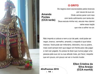 AfroPoemas 2016
- 14 -
O GRITO
Os negros eram escravizados pelos brancos
por causa da sua cor.
Onde vamos parar com isso
com tanto sofrimento com tanta dor.
Deus escuta minha voz, escuta meu clamor
salve essa nação
que vive a sofrer na cor.
Amanda
Pontes
(CCA tarde)
Não importa a cultura e nem a cor de pele, você pode ser
negro, branco, vermelho, amarelo, o respeito é que todos
merece. Você pode ser milionário, bilionário, rico ou pobre,
mais você sempre tem que seguir em frente para não julgar
e nem ser julgado. Eu posso te dizer que nunca julgar uma
pessoa pela sua cor ou sua atitude mais, por favor, respeite
que em pouco, em pouco vai ver o mundo mudar.
Ellen Cristina da
Silva Araújo
(CCA manhã)
 