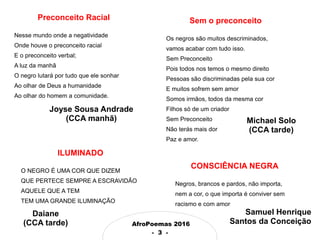 AfroPoemas 2016
- 3 -
Preconceito Racial
Nesse mundo onde a negatividade
Onde houve o preconceito racial
E o preconceito verbal;
A luz da manhã
O negro lutará por tudo que ele sonhar
Ao olhar de Deus a humanidade
Ao olhar do homem a comunidade.
Joyse Sousa Andrade
(CCA manhã)
ILUMINADO
O NEGRO É UMA COR QUE DIZEM
QUE PERTECE SEMPRE A ESCRAVIDÃO
AQUELE QUE A TEM
TEM UMA GRANDE ILUMINAÇÃO
Sem o preconceito
Os negros são muitos descriminados,
vamos acabar com tudo isso.
Sem Preconceito
Pois todos nos temos o mesmo direito
Pessoas são discriminadas pela sua cor
E muitos sofrem sem amor
Somos irmãos, todos da mesma cor
Filhos só de um criador
Sem Preconceito
Não terás mais dor
Paz e amor.
CONSCIÊNCIA NEGRA
Negros, brancos e pardos, não importa,
nem a cor, o que importa é conviver sem
racismo e com amor
Michael Solo
(CCA tarde)
Daiane
(CCA tarde)
Samuel Henrique
Santos da Conceição
 