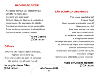 AfroPoemas 2016
- 5 -
TÃO SONHADA LIBERDADE
Pele escura ou pele branca?
Etnia ou Raça?
Quem verdadeiramente sabe o que é?
Boas perguntas não?
Para saber teremos que viajar
até o tempo da escravidão
No tempo que os brancos reinavam
e os negros maltratavam.
No tempo sem etnia, mas com muita hipocrisia
No tempo que os negros eram comerciados
como se fossem mercadorias;
No tempo que os negros só viviam para puxar,
empurrar e carregar.
No tempo que a liberdade queriam encontrar.
Hugo de Oliveira Roberto
(CCA tarde)
O Poeta
Um poeta uma vez disse somos todo igual,
negro ou branco tanto faz.
A cor esta nos olhos de quem vê, os negros
são iguais a você só basta você vê.
NÃO POSSO DIZER!
Não posso dizer que tudo e todos têm que
acreditar na mesma coisa
Isso seria uma coisa louca!
Também não posso dizer que a escravidão e
discriminação não fazem parte do cidadão.
Não devemos discriminar, temos que acreditar,
Todos nos temos os mesmos direitos então por
isso temos que ter o mesmo respeito.
Johnnyde Jesus Silva
(CCA tarde)
Thalya Gomes
(CCA tarde)
 
