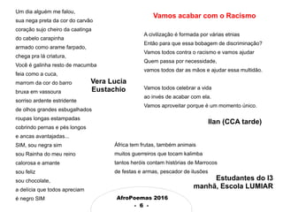 AfroPoemas 2016
- 6 -
Um dia alguém me falou,
sua nega preta da cor do carvão
coração sujo cheiro da caatinga
do cabelo carapinha
armado como arame farpado,
chega pra lá criatura,
Você é galinha resto de macumba
feia como a cuca,
marrom da cor do barro
bruxa em vassoura
sorriso ardente estridente
de olhos grandes esbugalhados
roupas longas estampadas
cobrindo pernas e pés longos
e ancas avantajadas...
SIM, sou negra sim
sou Rainha do meu reino
calorosa e amante
sou feliz
sou chocolate,
a delícia que todos apreciam
é negro SIM
Vera Lucia
Eustachio
Ilan (CCA tarde)
África tem frutas, também animais
muitos guerreiros que tocam kalimba
tantos heróis contam histórias de Marrocos
de festas e armas, pescador de ilusões
Vamos acabar com o Racismo
A civilização é formada por várias etnias
Então para que essa bobagem de discriminação?
Vamos todos contra o racismo e vamos ajudar
Quem passa por necessidade,
vamos todos dar as mãos e ajudar essa multidão.
Vamos todos celebrar a vida
ao invés de acabar com ela.
Vamos aproveitar porque é um momento único.
Estudantes do I3
manhã, Escola LUMIAR
 