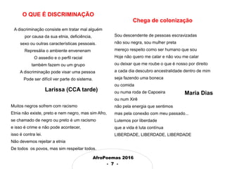 AfroPoemas 2016
- 7 -
Chega de colonização
Sou descendente de pessoas escravizadas
não sou negra, sou mulher preta
mereço respeito como ser humano que sou
Hoje não quero me calar e não vou me calar
ou deixar que me roube o que é nosso por direito
a cada dia descubro ancestralidade dentro de mim
seja fazendo uma boneca
ou comida
ou numa roda de Capoeira
ou num Xirê
não pela energia que sentimos
mas pela conexão com meu passado...
Lutemos por liberdade
que a vida é luta contínua
LIBERDADE, LIBERDADE, LIBERDADE
Maria Dias
O QUE É DISCRIMINAÇÃO
A discriminação consiste em tratar mal alguém
por causa da sua etnia, deficiência,
sexo ou outras características pessoais.
Represália o ambiente envenenam
O assedio e o perfil racial
também fazem ou um grupo
A discriminação pode visar uma pessoa
Pode ser difícil ver parte do sistema.
Larissa (CCA tarde)
Muitos negros sofrem com racismo
Etnia não existe, preto e nem negro, mas sim Afro,
se chamado de negro ou preto é um racismo
e isso é crime e não pode acontecer,
isso é contra lei.
Não devemos rejeitar a etnia
De todos os povos, mas sim respeitar todos.
 
