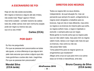 AfroPoemas 2016
- 9 -
A ESCRAVIDÃO SE FOI
Hoje em dia não existe escravidão,
têm negros e brancos e alguns até são irmãos,
não existe mais “Raça” agora é “Etnia”,
mas tome cuidado - cometer racismo da cadeia
todo dia, então vamos viver sem nenhuma zoação
pode ser negro ou branco seu pai,
sua vó ou seu irmão!
Carlos (CCA)
POR QUE?
Eu fico me perguntado
Por que as pessoas tem preconceitos se todas
são iguais, a única diferença é que alguns tem
pele mais escuras que outras e alguns que são
mais gordinhas e outras são mais magrinhas.
Por que as pessoas tem preconceito?
DIREITOS DOS NEGROS
Todos os negros têm os seus direitos,
independente de qual situação for, mas vai
pensando que sempre foi assim, antigamente os
negros eram obrigados a trabalhar para os
brancos, hoje em dia é mais diferente, mas entre
os negros e os brancos do mesmo jeito que sofre,
os negros sofrem mais, o negro é rejeitado e
excluído e sempre pela sua cor negra.
Muita gente no mundo acha que os negros pela
sua cor não valem nada, mas para mim os negros
valem muito, talvez a cor negra vale mais do que
os brancos, mas como eu não sei,
não posso falar nada.
“Uma palavrinha para os negros ignore os
xingamentos que receberem”
(Negro ame a tua cor que para mim e os outros
essa cor é linda e maravilhosa, ame ela)
Wendel Silva
(CCA tarde)
Bruna Cauany da Silva
(CCA tarde)
 