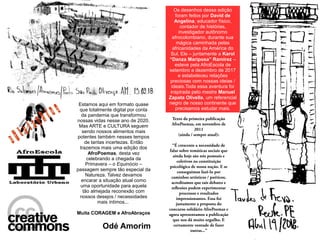Texto da primeira publicação
AfroPoemas, em novembro de
2011
(ainda / sempre atual):
“É crescente a necessidade de
falar sobre temáticas sociais que
ainda hoje são nós pessoais e
coletivos na constituição
psicológica de nossa nação. E se
conseguimos fazê-lo por
caminhos artísticos / poéticos,
acreditamos que tais debates e
reflexões podem experimentar
processos e resultados
impressionantes. Essa foi
justamente a proposta do
concurso solidário AfroPoemas e
agora apresentamos a publicação
que nos dá muito orgulho. E
certamente vontade de fazer
outras...”
Estamos aqui em formato quase
que totalmente digital por conta
da pandemia que transformou
nossas vidas nesse ano de 2020.
Mas ARTE e CULTURA seguem
sendo nossos alimentos mais
potentes também nesses tempos
de tantas incertezas. Então
trazemos mais uma edição dos
AfroPoemas, desta vez
celebrando a chegada da
Primavera – o Equinócio –
passagem sempre tão especial da
Natureza. Talvez devamos
encarar a situação atual como
uma oportunidade para aquela
tão almejada reconexão com
nossos desejos / necessidades
mais íntimos...
Muita CORAGEM e AfroAbraços
Odé Amorim
Os desenhos dessa edição
foram feitos por David de
Angelina, educador físico,
contador de histórias,
investigador autônomo
afrocolombiano, durante sua
mágica caminhada pelas
africanidades da América do
Sul. Ele – juntamente a Karol
“Danza Mariposa” Ramirez –
esteve pela AfroEscola de
setembro a dezembro de 2017
e estabeleceu relações
preciosas com nossas ideias /
ideais.Toda essa aventura foi
inspirada pelo mestre Manuel
Zapata Olivella, um referencial
negro de nosso continente que
precisamos estudar mais.
 