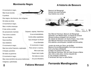 A historia de Besouro
Besouro de Mangangá
Homem de corpo fechado
Sua história vou contar
Seu Manuel Henrique, Besouro de Mangangá
Aprendeu com Mestre Alípio, só depois foi ensinar
Sempre andava protegido com seu patuá
Na cidade de Salvador, em Santo Amaro, meu irmão
Seu Manuel Henrique nunca teve profissão
Era valente e encrenqueiro, também era brincalhão
Jurado de morte por Zeca, pai de Meu
Besouro foi pra Maracangalha, foi lá que aconteceu
Com uma faca enfeitiçada
Eusébio de Quibaca lhe venceu
Seu Manuel Henrique, filho de João Grosso e Maria
Aos vinte e sete anos, morreu naquele dia
E nas cantigas e ladainhas
É lembrado até hoje na velha Bahia
Fernando Mandingueiro
8 5
Movimento Negro
O movimento é negro,
Mas trouxe escolas
À periferia
Dos negros, dos brancos, dos indígenas
De todas as etnias
O movimento é negro,
Mas a mulher emancipa
E luta contra a prisão
Do pensamento machista
Traz à tona a autoria
Da sua História,
Suas escolhas
Sua cidadania
O movimento é negro,
Mas luta contra Fascismo, exploração
O Estado autoritário
De todos os governos
O movimento é negro,
Mas marca território dos povos tradicionais:
Indígenas, quilombolas
Caiçaras, caipiras, ribeirinhos
A sua ancestralidade,
Contra elites capitalistas
Que ameaçam do Brasil
A sua liberdade
O movimento é negro
Para vencer o racismo,
Mas suas lutas
Fazem bem à pele
De todas as cores
Do povo Brasileiro.
Fabiana Menassi
 