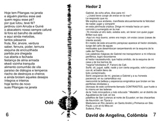 Hedor 2
Gabriel, de ocho años, dice para mí:
- ¿Usted tiene coraje de entrar en la mar?
Le respondo que no.
Me explica sus andares, manifiesta elocuentemente la felicidad
de nadar, jugar y compartir
en esta península críptica. Dirige mi mirada hacia un carro
corroído y sumergido en la mar.
-Yo moraba al otro lado, estaba solo, sin tener con quien jugar.
Brillan sus ojos
-Aquí es muy bueno, antes era mejor, sin estas casas (casas de
interés social).
En medio de este encuentro perspicaz aparece el hedor olvidado,
surge del caño de aguas
residuales que desembocan serpenteando en la esquina de la
calle del Tiburón.
Las palabras mágicas de Gabriel me transportaron a mi infancia
periférica, logró recordarme
el hedor nauseabundo, que había omitido, de la esquina de mi
casa y de los barrios de
"negros"/olvidados (F. Fanon) de Cali.
Soñé, olí, jugué, salté, nadé y con cierta angustia, volví a patear
con él, el balón lleno de
lodo contaminado.
Sentí vergüenza de mí, gracias a Gabriel y a su honesta
paciencia; en su carismática voz
reencontré la belleza y esperanza enigmática que brotan en las
periferias olvidadas y
olorosas de este continente llamado CONTRASTES, que huele a
lo mismo en las laderas
de la “más innovadora y más educada ” Medellín; en el distrito de
Aguablanca de Cali; en los
palafitos de San Lorenzo al norte de Ecuador; en las chacaritas
de Asunción; en Tijuca y
Madureira en Río Janeiro; en Santo André y Pinheiros en São
Paulo; y en el río Mira en
Sullana, Perú.
David de Angelina, Colômbia
Hoje tem Pitangas na janela
e alguém plantou esse axé
quem regou esse pé?
por que lutou, teve fé?
jardinou com Arruda e Guiné
o abacateiro nosso sempre cafuné
lá fora só barulho de asfalto
e aqui ainda melodias,
tantos pássaros
fruta, flor, árvore, verdura
saber, fervura, poder, ternura
esquina de encruzilhada
partida pra chegada
rua aberta e fechada
festança de alma armada
ekedi vizinha tranquila
alimento comunhão de vila
paraíso de diálogos e temperos
riacho de destroços e cheiros
e ainda brotam aqueles desejos
íntegros e inteiros
hoje tenho de novo
suas Pitangas na janela
Odé
76
 