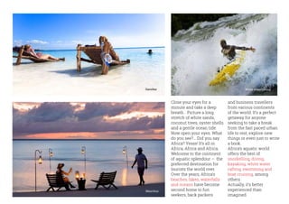 Close your eyes for a
minute and take a deep
breath… Picture a long
stretch of white sands,
coconut trees, oyster shells
and a gentle ocean tide.
Now open your eyes. What
do you see?... Did you say
Africa? Yesss! It’s all in
Africa, Africa and Africa.
Welcome to the continent
of aquatic splendour – the
preferred destination for
tourists the world over.
Over the years, Africa’s
beaches, lakes, waterfalls
and oceans have become
second home to fun
seekers, back packers
and business travellers
from various continents
of the world. It’s a perfect
getaway for anyone
seeking to take a break
from the fast paced urban
life to rest, explore new
things or even just to write
a book.
Africa’s aquatic world
offers the best of
snorkelling, diving,
kayaking, white water
rafting, swimming and
boat cruising, among
others.
Actually, it’s better
experienced than
imagined.
Zanzibar
Mauritius
White water rafting
 