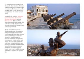 It’s no longer news that Africa is
the cradle of civilization. Time and
again, archaeological research and
scientific studies have proven this
and you have a great opportunity
to experience the continent first-
hand.
Come see the majestic Egyptian
pyramids of Giza, the ancient
libraries of Timbuktu and the
Elmina castle of Ghana. Their
awe-inspiring architecture as well
as the thousands of preserved
original manuscripts and artefacts
will blow your mind.
What’s more, Africa parades a
phenomenal range of museums
and galleries which showcases
stunning works of art and cultural
artefacts dating back to many
centuries. Guided tours can
take you to African villages and
communities whose culture and
way of life have been preserved
from time immemorial. You can’t
go on this odyssey and remain the
same. It’s indeed an eye opener
that helps you appreciate the
beauty in diversity and the beauty
in variety – which is the spice of
life.
African Renaissance Monument,
Dakar, Senegal
Elmina Castle,
Accra Ghana
 