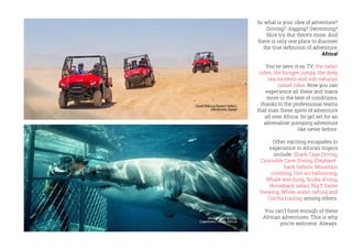 So what is your idea of adventure?
Driving? Jogging? Swimming?
Nice try. But there’s more. And
there is only one place to discover
the true definition of adventure:
Africa!
You’ve seen it on TV; the safari
rides, the bungee jumps, the deep
sea snorkels and sub-saharan
camel rides. Now you can
experience all these and many
more in the best of conditions,
thanks to the professional teams
that man these spots of adventure
all over Africa. So get set for an
adrenaline-pumping adventure
like never before.
Other exciting escapades to
experience in Africa’s tropics
include: Shark Cage Diving,
Crocodile Cave Diving, Elephant-
back Safaris, Mountain
climbing, Hot-air ballooning,
Whale watching, Scuba diving,
Horseback safari, Big 5 Game
Viewing, White-water rafting and
Gorilla trailing, among others.
You can’t have enough of these
African adventures. This is why
you’re welcome. Always.
Shark cage diving,
Capetown, South Africa
Quad Biking Desert Safari,
Hurghada, Egypt
 