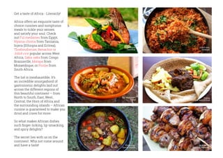 Brochette,
Gisenyi, Rwanda
Get a taste of Africa - Literarily!
Africa offers an exquisite taste of
choice cuisines and sumptuous
meals to tickle your senses
and satisfy your soul. Check
out Ful medames from Egypt,
Nyama choma from Tanzania,
Injera (Ethiopia and Eritrea),
Thieboudienne, Benachin or
Jollof rice popular across West
Africa, Saka-saka from Congo
Brazzaville, Matapa from
Mozambique, or Poitjie from
South Africa.
The list is inexhaustible. It’s
an incredible smorgasbord of
gastronomic delights laid out
across the different regions of
this beautiful continent – from
North to South, East, West,
Central, the Horn of Africa and
the surrounding islands – African
cuisine is guaranteed to make you
drool and crave for more.
So what makes African dishes
such finger-licking, lip-smacking,
and spicy delights?
The secret lies with us on the
continent. Why not come around
and have a taste!
Ful Medames,
Egypt
Injera,
Ethiopia and Eritrea
Potjiekos,
South Africa
Seafood,
Zanzibar
Jollof rice,
Senegal
 