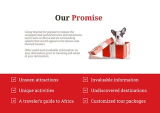 Going beyond the popular to expose the
untapped and uncharted sites and attractions
never seen in Africa and its surrounding
islands that would appeal to the leisure and
themed traveler.
Offer useful and invaluable information on
your destination prior to traveling and while
at your destination.
Unseen attractions
Unique activities
A traveler’s guide to Africa
Invaluable information
Undiscovered destinations
Customized tour packages
Our Promise
 