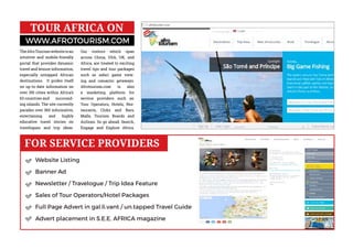 Website Listing
Banner Ad
Newsletter / Travelogue / Trip Idea Feature
Sales of Tour Operators/Hotel Packages
Full Page Advert in gal.li.vant / un.tapped Travel Guide
Advert placement in S.E.E. AFRICA magazine
WWW.AFROTOURISM.COM
TOUR AFRICA ON
FOR SERVICE PROVIDERS
TheAfroTourismwebsiteisan
intuitive and mobile-friendly
portal that provides dynamic
travel and leisure information,
especially untapped African
destinations. It prides itself
on up-to-date information on
over 150 cities within Africa’s
63 countries and surround-
ing islands. The site currently
parades over 360 informative,
entertaining and highly
educative travel stories on
travelogues and trip ideas.
Our visitors which span
across China, USA, UK, and
Africa, are treated to exciting
travel tips and tour packages
such as safari game view-
ing and romantic getaways.
Afrotourism.com is also
a marketing platform for
service providers such as:
Tour Operators, Hotels, Res-
taurants, Clubs and Bars,
Malls, Tourism Boards and
Airlines. So go ahead: Search,
Engage and Explore Africa.
 