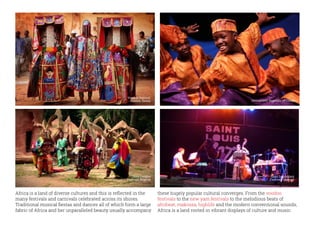 Africa is a land of diverse cultures and this is reflected in the
many festivals and carnivals celebrated across its shores.
Traditional musical fiestas and dances all of which form a large
fabric of Africa and her unparalleled beauty usually accompany
these hugely popular cultural converges. From the voodoo
festivals to the new yam festivals to the melodious beats of
afrobeat, makossa, highlife and the modern conventional sounds;
Africa is a land rooted in vibrant displays of culture and music.
Voodoo festival,
Ouidah, Benin
Osun Osogbo
Festival, Nigeria
Saint Louis Jazz
Festival, Senegal
Democratic Republic of Congo
 