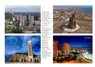 Africa is a
giant and her
cities are a
testament to
this fact. From
downtown
Johannesburg
to inner city
Dakar to
Morocco’s
sky scrapping
mosques; not
forgetting
the stunning
boutique
hotels of Lagos
to Nairobi’s
high rise
buildings
adorning
her like a
bejeweled
bride - Africa
is large,
populated and
bustling with
rambunctious
energy.
African Renaissance Monument,
Dakar, Senegal
Nairobi city,
Kenya
Hassan II Mosque,
Casablanca, Morocco
Victoria Island,
Lagos, Nigeria
 