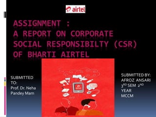 ASSIGNMENT :
A REPORT ON CORPORATE
SOCIAL RESPONSIBILTY (CSR)
OF BHARTI AIRTEL
SUBMITTED
TO:
Prof. Dr. Neha
Pandey Mam
SUBMITTED BY:
AFROZ ANSARI
3RD SEM 2ND
YEAR
MCCM
 