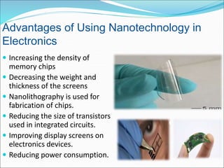  Increasing the density of
memory chips
 Decreasing the weight and
thickness of the screens
 Nanolithography is used for
fabrication of chips.
 Reducing the size of transistors
used in integrated circuits.
 Improving display screens on
electronics devices.
 Reducing power consumption.
Advantages of Using Nanotechnology in
Electronics
 