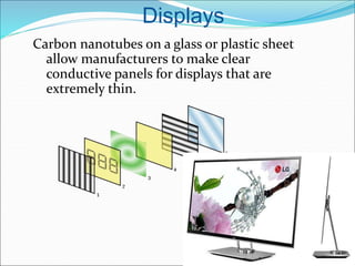 Displays
Carbon nanotubes on a glass or plastic sheet
allow manufacturers to make clear
conductive panels for displays that are
extremely thin.
 