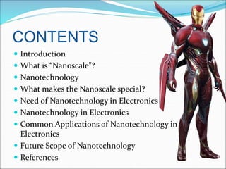 CONTENTS
 Introduction
 What is “Nanoscale”?
 Nanotechnology
 What makes the Nanoscale special?
 Need of Nanotechnology in Electronics
 Nanotechnology in Electronics
 Common Applications of Nanotechnology in
Electronics
 Future Scope of Nanotechnology
 References
 