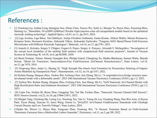 References :
 [1] Xiaolong Luo, Junhua Long, Qiangjian Sun, Zhitao Chen, Xiaoxu Wu, Xufei Li, Menglu Yu, Huyin Zhao, Xiaoming Shen,
Shulong Lu, "Monolithic 24u2009u2009cm2 flexible triple-junction solar cell encapsulated module based on the ipsilateral
electrode welding technology", Applied Optics, vol.63, no.11, pp.2815, 2024.
 [2] Liga Avotina, Liga Bikse, Yuri Dekhtyar, Annija Elizabete Goldmane, Gunta Kizane, Aleksei Muhin, Marina Romanova,
Krisjanis Smits, Hermanis Sorokins, Aleksandr Vilken, Aleksandrs Zaslavskis, "Tungsten–SiO2–Based Planar Field Emission
Microtriodes with Different Electrode Topologies", Materials, vol.16, no.17, pp.5781, 2023.
 [3] Anatoly G. Kolosko, Sergey V. Filippov, Eugeni O. Popov, Sergey A. Ponyaev, Alexandr V. Shchegolkov, "Investigation of
the current level instability of the multitip field emitters with computerized field emission projector", Journal of Vacuum
Science & Technology B, vol.38, no.6, pp.062806, 2020.
 [4] Shruti Nirantar, Taimur Ahmed, Guanghui Ren, Philipp Gutruf, Chenglong Xu, Madhu Bhaskaran, Sumeet Walia, Sharath
Sriram, "Metal–Air Transistors: Semiconductor-Free Field-Emission AirChannel Nanoelectronics", Nano Letters, vol.18,
no.12, pp.7478, 2018.
 [5] Xingwang Shen, Junjie Li, Shuang Xi, "High Strength Die-Attach Joint Formation by Pressureless Sintering of Organic
Amine Modified Ag Nanoparticle Paste", Nanomaterials, vol.12, no.19, pp.3351, 2022.
 [6] Ruihan Huang, Haiquan Zhao, Yazhou Wei, Feiliang Chen, Jian Zhang, Mo Li, "A suspended micro-bridge structure nano-
air-channel triode with a deformable anode", 2023 24th International Vacuum Electronics Conference (IVEC), pp.1-2, 2023.
 [7] Yazhou Wei, Ruihan Huang, Haiquan Zhao, Feiliang Chen, Jian Zhang, Mo Li, "GaN Nanoscale Air-Channel Diodes with
High Rectification Ratio and Irradiation Resistance", 2023 24th International Vacuum Electronics Conference (IVEC), pp.1-2,
2023.
 [8] Linjie Fan, Jinshun Bi, Biyao Zhao, Gangping Yan, Yue Ma, Fazhan Zhao, "Nanoscale Vacuum Channel Hall Sensors",
IEEE Sensors Journal, vol.22, no.24, pp.23806-23811, 2022.
 [9] Minglei Tang, Chicheng Ma, Lining Liu, Xiaolong Tan, Yan Li, Young Jin Lee, Guodong Wang, Dae-Woo Jeon, Ji-Hyeon
Park, Yiyun Zhang, Xiaoyan Yi, Junxi Wang, Jinmin Li, "β-Ga2O3 Air-Channel FieldEmission Nanodiode with Ultrahigh
Current Density and Low Turn-On Voltage", Nano Letters, 2024.
 [10]idan He, Zhiwei Li, Shuyu Mao, Fangyuan Zhan, Xianlong Wei, "A Vacuum Transistor Based on Field-Assisted
Thermionic Emission from a Multiwalled Carbon Nanotube", Electronics, vol.11, no.3, pp.399, 2022
 