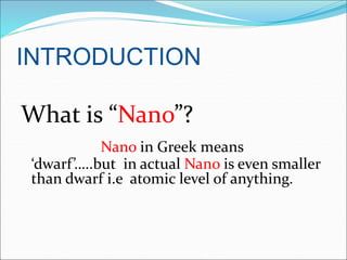 INTRODUCTION
What is “Nano”?
Nano in Greek means
‘dwarf’…..but in actual Nano is even smaller
than dwarf i.e atomic level of anything.
 