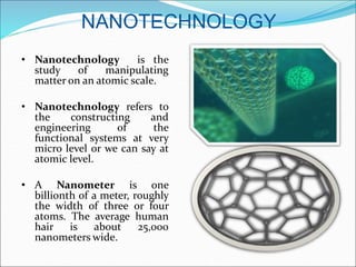 NANOTECHNOLOGY
• Nanotechnology is the
study of manipulating
matter on an atomic scale.
• Nanotechnology refers to
the constructing and
engineering of the
functional systems at very
micro level or we can say at
atomic level.
• A Nanometer is one
billionth of a meter, roughly
the width of three or four
atoms. The average human
hair is about 25,000
nanometers wide.
 
