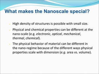 What makes the Nanoscale special?
 High density of structures is possible with small size.
 Physical and chemical properties can be different at the
nano-scale (e.g. electronic, optical, mechanical,
thermal, chemical).
 The physical behavior of material can be different in
the nano-regime because of the different ways physical
properties scale with dimension (e.g. area vs. volume).
 