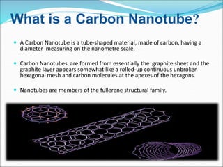 What is a Carbon Nanotube?
 A Carbon Nanotube is a tube-shaped material, made of carbon, having a
diameter measuring on the nanometre scale.
 Carbon Nanotubes are formed from essentially the graphite sheet and the
graphite layer appears somewhat like a rolled-up continuous unbroken
hexagonal mesh and carbon molecules at the apexes of the hexagons.
 Nanotubes are members of the fullerene structural family.
 