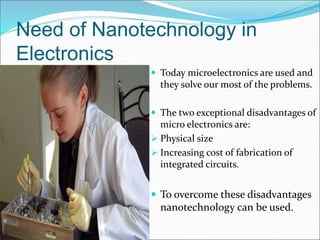 Need of Nanotechnology in
Electronics
 Today microelectronics are used and
they solve our most of the problems.
 The two exceptional disadvantages of
micro electronics are:
 Physical size
 Increasing cost of fabrication of
integrated circuits.
 To overcome these disadvantages
nanotechnology can be used.
 