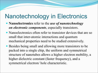 Nanotechnology in Electronics
 Nanoelectronics refer to the use of nanotechnology
on electronic components, especially transistors.
 Nanoelectronics often refer to transistor devices that are so
small that inter-atomic interactions and quantum
mechanical properties need to be studied extensively.
 Besides being small and allowing more transistors to be
packed into a single chip, the uniform and symmetrical
structure of nanotubes allows a higher electron mobility, a
higher dielectric constant (faster frequency), and a
symmetrical electron/ hole characteristic.
 