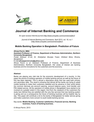 Journal of Internet Banking and Commerce
An open access Internet journal (http://www.arraydev.com/commerce/jibc/)
Journal of Internet Banking and Commerce, April 2013, vol. 18, no.1
(http://www.arraydev.com/commerce/jibc/)
Mobile Banking Operation in Bangladesh: Prediction of Future
Afroza Parvin, MBA
Assistant Professor of Finance, Department of Business Administration, Northern
University Bangladesh
Postal Address: 41-42, Dr. Shahjahan Akunjee Tower, Shibbari More, Khulna,
Bangladesh.
E-mail:afrozaparvinruma@yahoo.com
Afroza Parvin is an Assistant Professor of Finance, Department of Business
Administration, Northern University Bangladesh. Her areas of interest are banking
business and its innovations for the customers and the economy.
Abstract
Banks are playing very vital role for the economic development of a country. In this
paper the picture of existing operation of mobile banking service as well as the future of
this has been depicted. This is almost a descriptive study that has used both primary
and secondary data. The result is showing that almost all the banks are trying to adopt
mobile banking to make their customers satisfied and be advance in their world where
the common services are account opening, account balance query, fund transfer and
PIN related service. All the operators of mobile phone in Bangladesh have started to be
involved at a greater extent in this regard. And from the viewpoint of the customers the
study has inferred they are satisfied with the very few services that new banking system
is giving and as a consequence the future of banking business will be brighter day by
day. This paper will contribute a lot to the banks of Bangladesh for better service giving
and make customers more concern to avail mobile banking service.
Key words: Mobile Banking, Customer satisfaction, Financial service, Banking
business, Future of banking business.
© Afroza Parvin, 2013
 