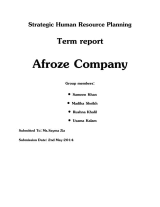 Strategic Human Resource Planning
Term report
Afroze Company
Group members:
 Sameen Khan
 Madiha Sheikh
 Rushna Khalil
 Usama Kalam
Submitted To: Ms.Sayma Zia
Submission Date: 2nd May 2014
 