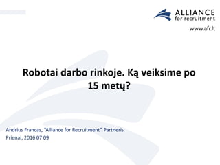 Robotai darbo rinkoje. Ką veiksime po
15 metų?
Andrius Francas, “Alliance for Recruitment” Partneris
Prienai, 2016 07 09
 